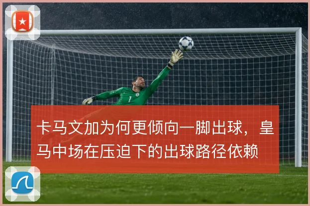 卡马文加为何更倾向一脚出球,皇马中场在压迫下的出球路径依赖