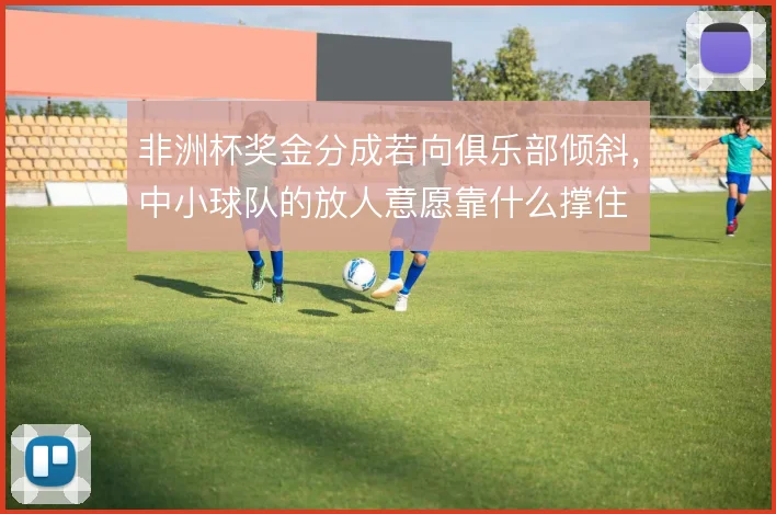 非洲杯奖金分成若向俱乐部倾斜，中小球队的放人意愿靠什么撑住