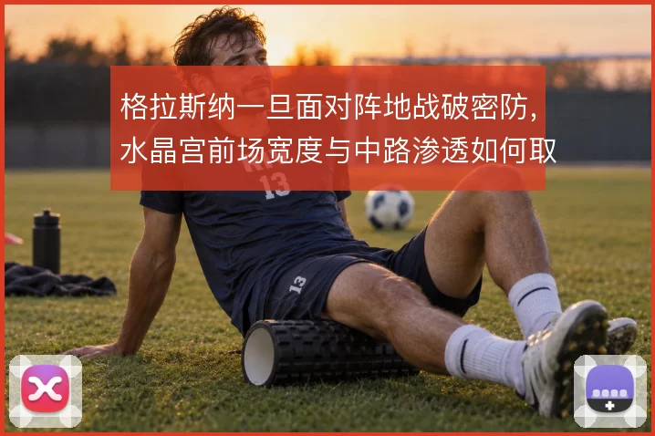 格拉斯纳一旦面对阵地战破密防,水晶宫前场宽度与中路渗透如何取舍