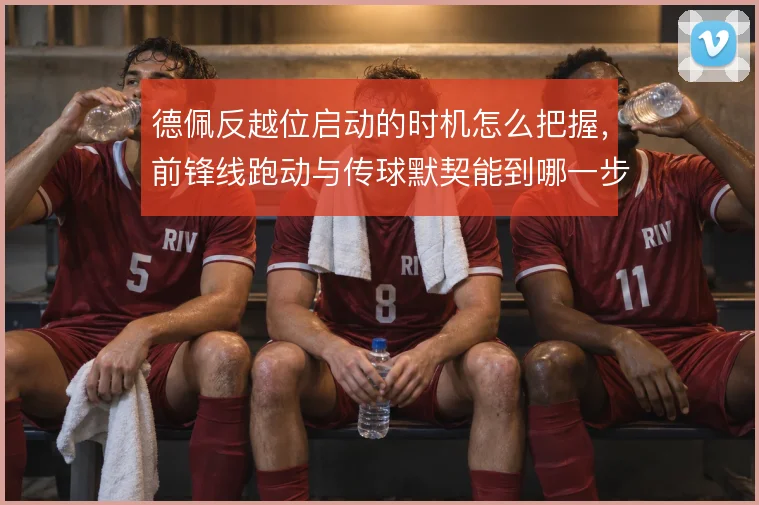 德佩反越位启动的时机怎么把握,前锋线跑动与传球默契能到哪一步