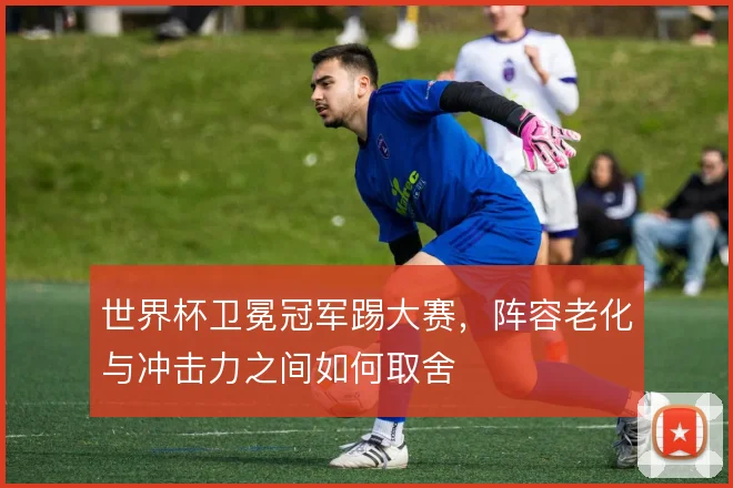 世界杯卫冕冠军踢大赛，阵容老化与冲击力之间如何取舍