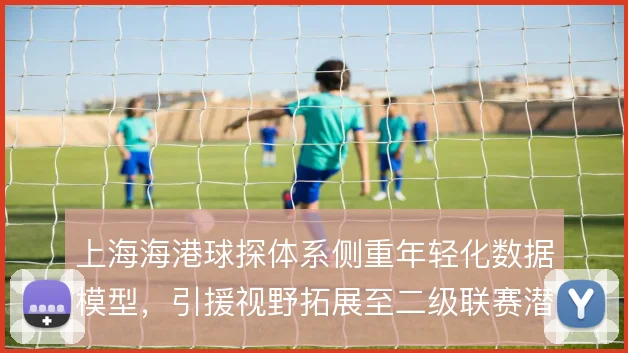 上海海港球探体系侧重年轻化数据模型,引援视野拓展至二级联赛潜力股