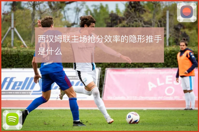 西汉姆联主场抢分效率的隐形推手是什么