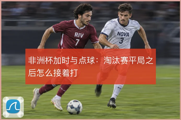 非洲杯加时与点球:淘汰赛平局之后怎么接着打