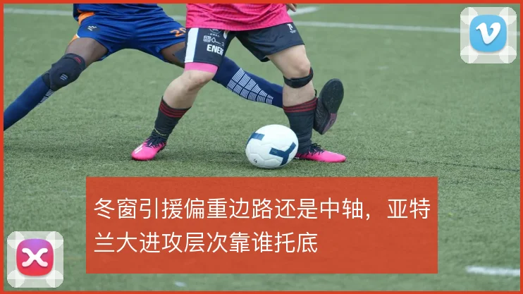 冬窗引援偏重边路还是中轴，亚特兰大进攻层次靠谁托底