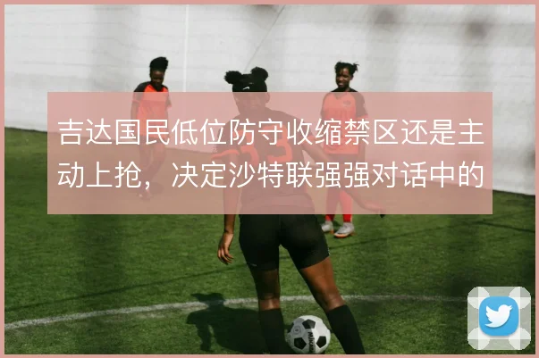 吉达国民低位防守收缩禁区还是主动上抢，决定沙特联强强对话中的容错空间