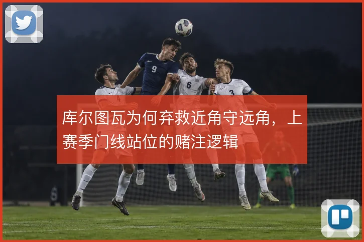 库尔图瓦为何弃救近角守远角,上赛季门线站位的赌注逻辑