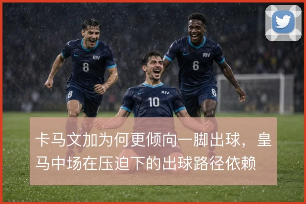 卡马文加为何更倾向一脚出球，皇马中场在压迫下的出球路径依赖
