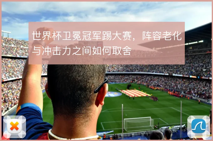 世界杯卫冕冠军踢大赛，阵容老化与冲击力之间如何取舍