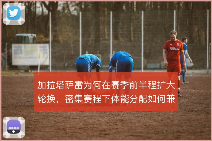 加拉塔萨雷为何在赛季前半程扩大轮换，密集赛程下体能分配如何兼顾