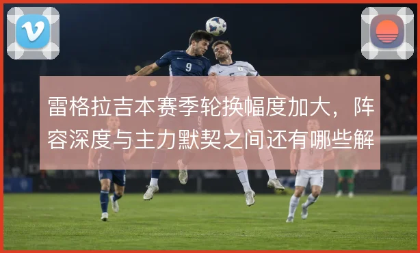雷格拉吉本赛季轮换幅度加大，阵容深度与主力默契之间还有哪些解法