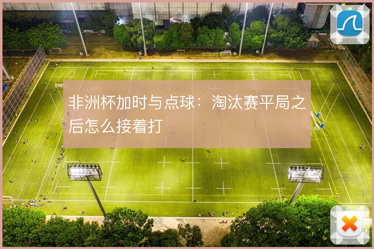 非洲杯加时与点球:淘汰赛平局之后怎么接着打