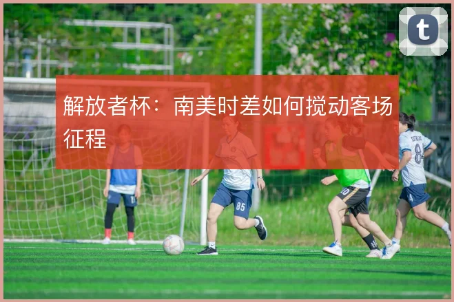 解放者杯:南美时差如何搅动客场征程