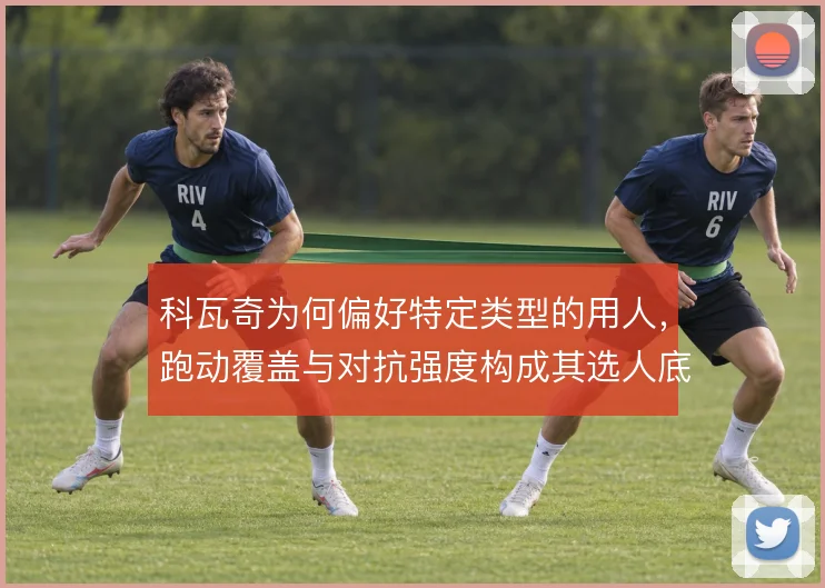 科瓦奇为何偏好特定类型的用人，跑动覆盖与对抗强度构成其选人底层逻辑
