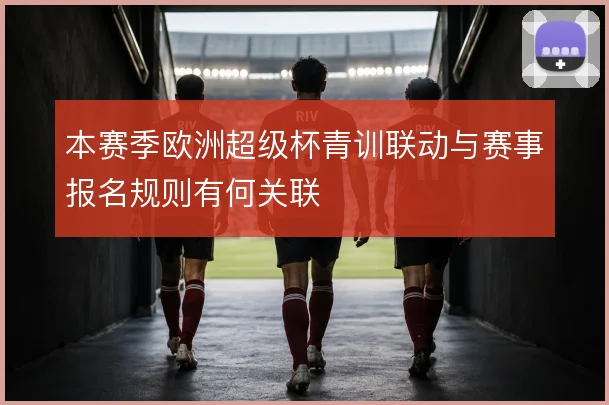本赛季欧洲超级杯青训联动与赛事报名规则有何关联
